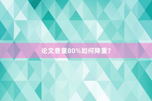 论文查重80%如何降重?