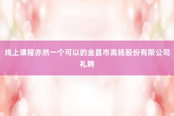 线上课程亦然一个可以的金昌市高扬股份有限公司礼聘