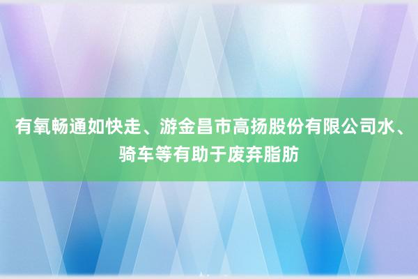有氧畅通如快走、游金昌市高扬股份有限公司水、骑车等有助于废弃脂肪