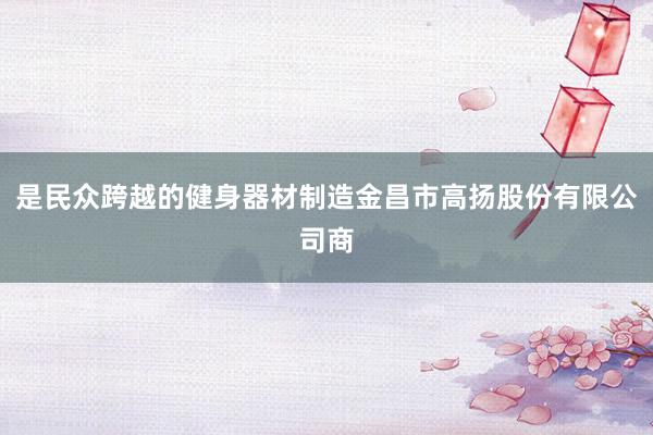 是民众跨越的健身器材制造金昌市高扬股份有限公司商