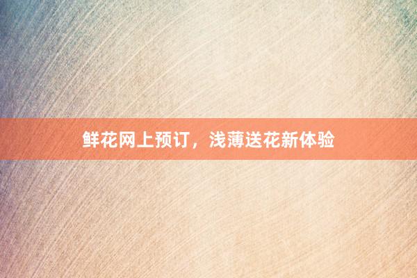 鲜花网上预订，浅薄送花新体验